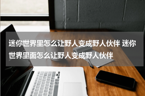 迷你世界里怎么让野人变成野人伙伴 迷你世界里面怎么让野人变成野人伙伴