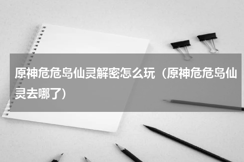 原神危危岛仙灵解密怎么玩（原神危危岛仙灵去哪了）