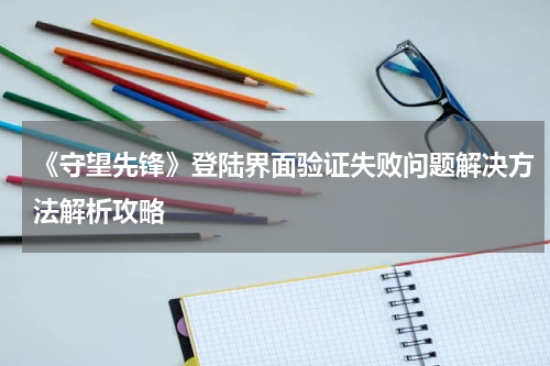 《守望先锋》登陆界面验证失败问题解决方法解析攻略