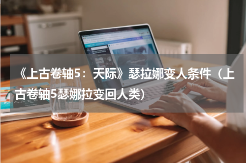 《上古卷轴5：天际》瑟拉娜变人条件（上古卷轴5瑟娜拉变回人类）