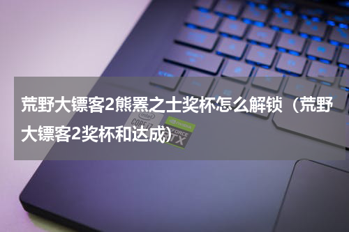 荒野大镖客2熊罴之士奖杯怎么解锁（荒野大镖客2奖杯和达成）
