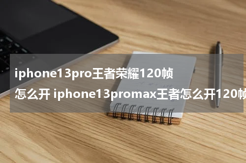 iphone13pro王者荣耀120帧怎么开 iphone13promax王者怎么开120帧率