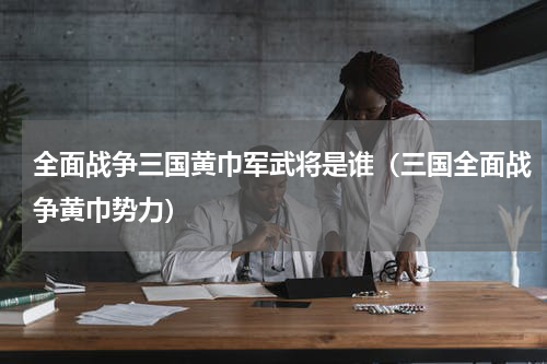 全面战争三国黄巾军武将是谁（三国全面战争黄巾势力）