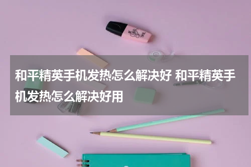 和平精英手机发热怎么解决好 和平精英手机发热怎么解决好用