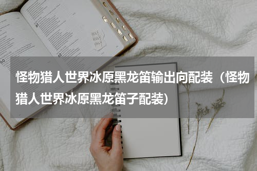 怪物猎人世界冰原黑龙笛输出向配装（怪物猎人世界冰原黑龙笛子配装）