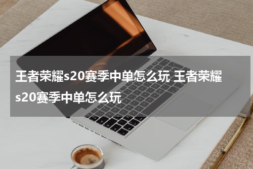 王者荣耀s20赛季中单怎么玩 王者荣耀s20赛季中单怎么玩