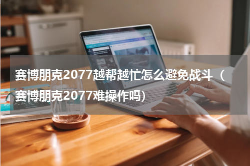 赛博朋克2077越帮越忙怎么避免战斗（赛博朋克2077难操作吗）