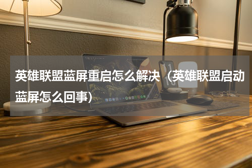 英雄联盟蓝屏重启怎么解决（英雄联盟启动蓝屏怎么回事）