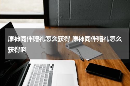 原神同伴赠礼怎么获得 原神同伴赠礼怎么获得啊