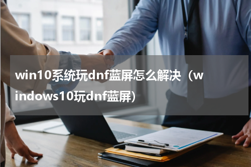 win10系统玩dnf蓝屏怎么解决（windows10玩dnf蓝屏）