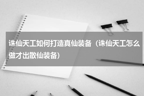 诛仙天工如何打造真仙装备（诛仙天工怎么做才出散仙装备）