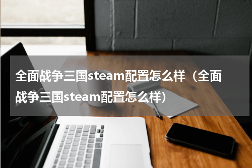 全面战争三国steam配置怎么样（全面战争三国steam配置怎么样）
