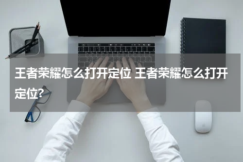 王者荣耀怎么打开定位 王者荣耀怎么打开定位?