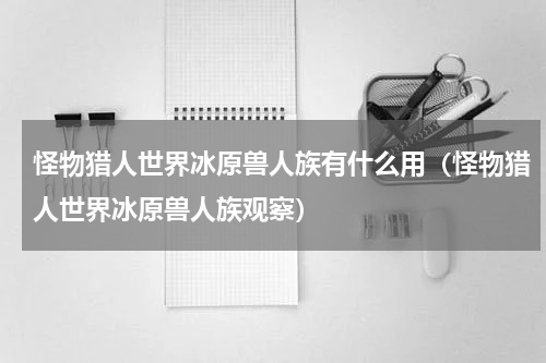 怪物猎人世界冰原兽人族有什么用（怪物猎人世界冰原兽人族观察）