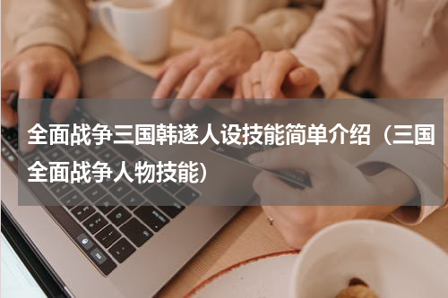 全面战争三国韩遂人设技能简单介绍（三国全面战争人物技能）