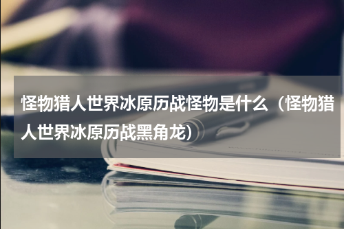 怪物猎人世界冰原历战怪物是什么（怪物猎人世界冰原历战黑角龙）