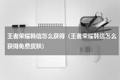 王者荣耀韩信怎么获得（王者荣耀韩信怎么获得免费皮肤）