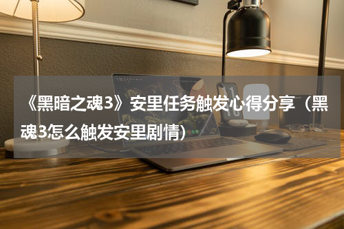 《黑暗之魂3》安里任务触发心得分享（黑魂3怎么触发安里剧情）