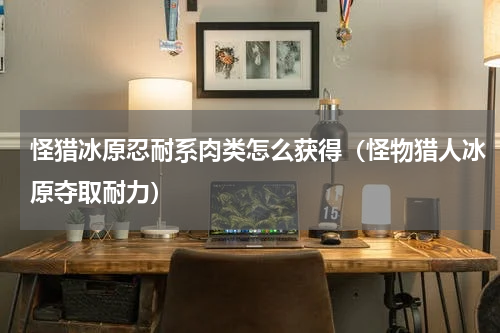 怪猎冰原忍耐系肉类怎么获得（怪物猎人冰原夺取耐力）