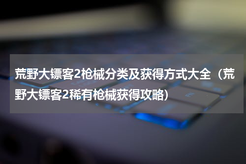 荒野大镖客2枪械分类及获得方式大全（荒野大镖客2稀有枪械获得攻略）
