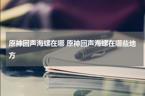 原神回声海螺在哪 原神回声海螺在哪些地方