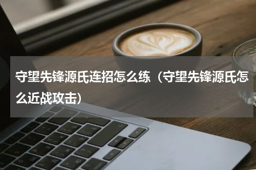 守望先锋源氏连招怎么练（守望先锋源氏怎么近战攻击）
