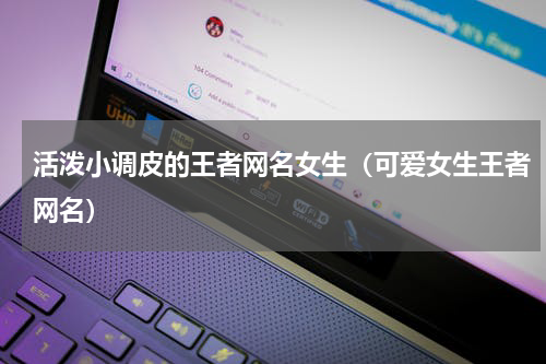 活泼小调皮的王者网名女生（可爱女生王者网名）