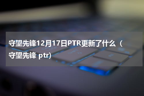 守望先锋12月17日PTR更新了什么（守望先锋 ptr）