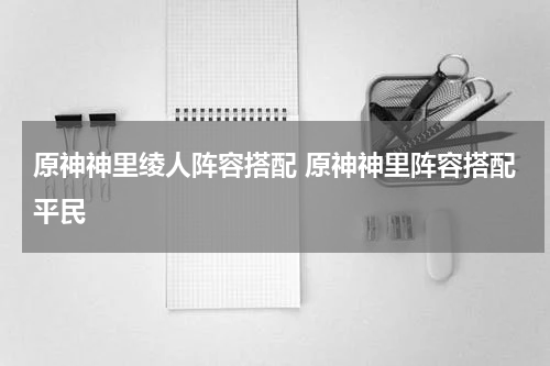 原神神里绫人阵容搭配 原神神里阵容搭配平民