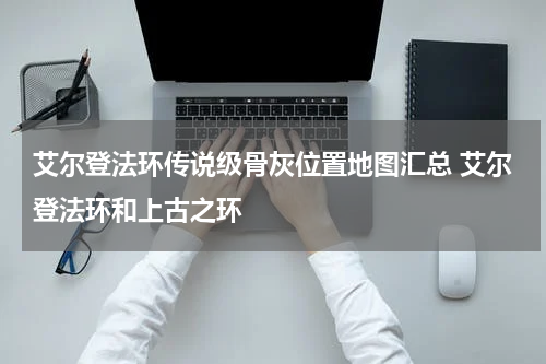 艾尔登法环传说级骨灰位置地图汇总 艾尔登法环和上古之环