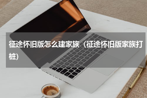 征途怀旧版怎么建家族（征途怀旧版家族打桩）