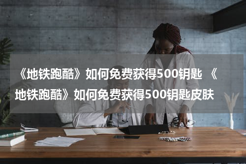 《地铁跑酷》如何免费获得500钥匙 《地铁跑酷》如何免费获得500钥匙皮肤