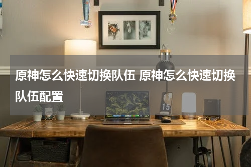 原神怎么快速切换队伍 原神怎么快速切换队伍配置