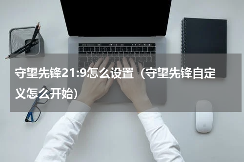 守望先锋21:9怎么设置（守望先锋自定义怎么开始）