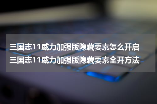 三国志11威力加强版隐藏要素怎么开启 三国志11威力加强版隐藏要素全开方法
