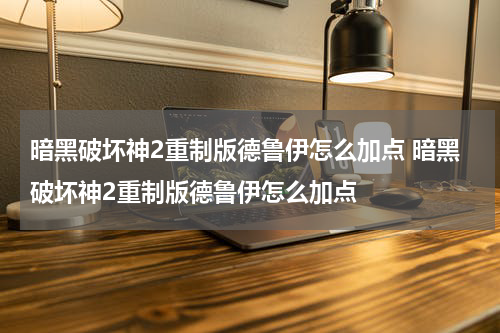 暗黑破坏神2重制版德鲁伊怎么加点 暗黑破坏神2重制版德鲁伊怎么加点