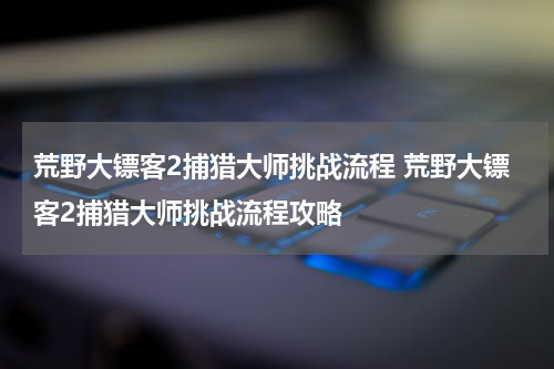 荒野大镖客2捕猎大师挑战流程 荒野大镖客2捕猎大师挑战流程攻略