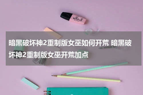 暗黑破坏神2重制版女巫如何开荒 暗黑破坏神2重制版女巫开荒加点