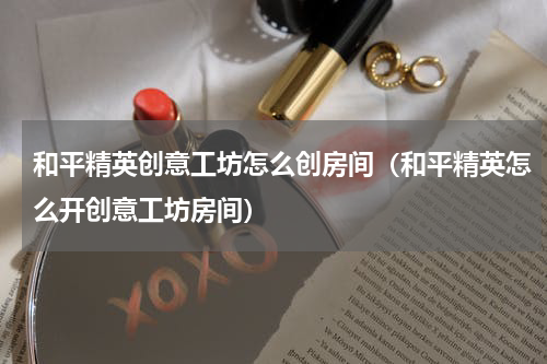 和平精英创意工坊怎么创房间（和平精英怎么开创意工坊房间）