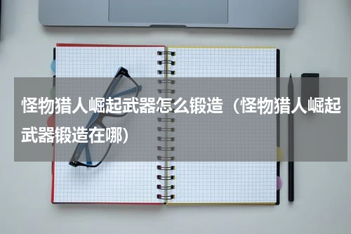 怪物猎人崛起武器怎么锻造（怪物猎人崛起武器锻造在哪）