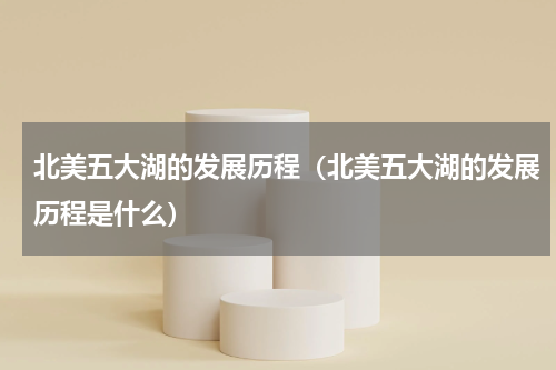 北美五大湖的发展历程（北美五大湖的发展历程是什么）