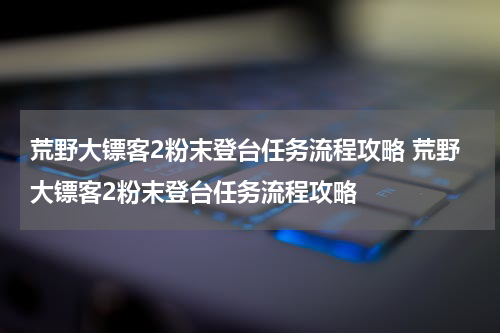 荒野大镖客2粉末登台任务流程攻略 荒野大镖客2粉末登台任务流程攻略