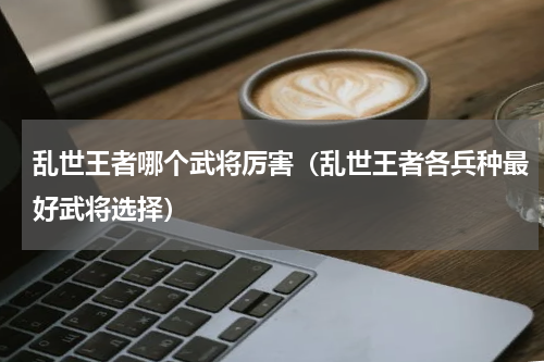 乱世王者哪个武将厉害（乱世王者各兵种最好武将选择）
