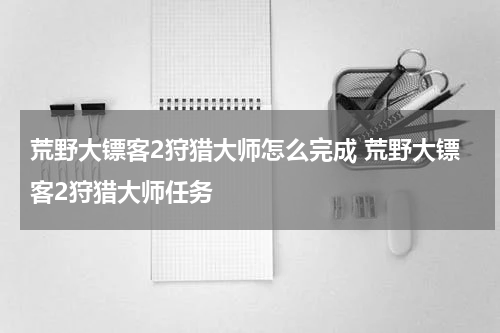 荒野大镖客2狩猎大师怎么完成 荒野大镖客2狩猎大师任务