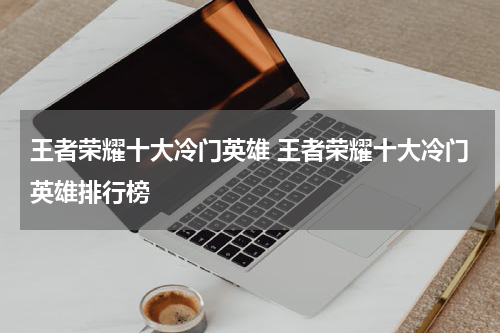王者荣耀十大冷门英雄 王者荣耀十大冷门英雄排行榜