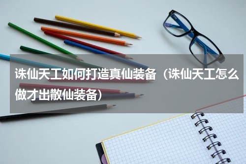 诛仙天工如何打造真仙装备（诛仙天工怎么做才出散仙装备）