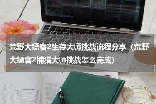 荒野大镖客2生存大师挑战流程分享（荒野大镖客2捕猎大师挑战怎么完成）
