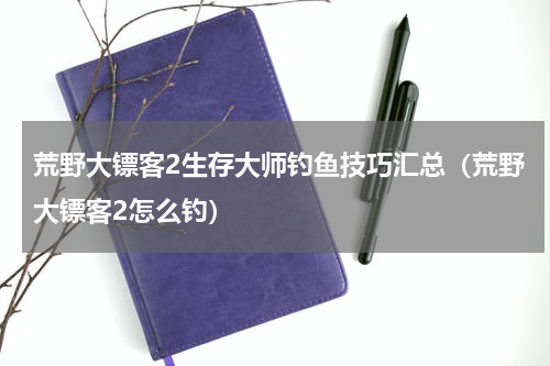 荒野大镖客2生存大师钓鱼技巧汇总（荒野大镖客2怎么钓）