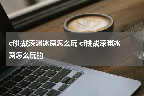 cf挑战深渊冰窟怎么玩 cf挑战深渊冰窟怎么玩的