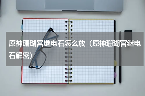 原神珊瑚宫继电石怎么放（原神珊瑚宫继电石解密）